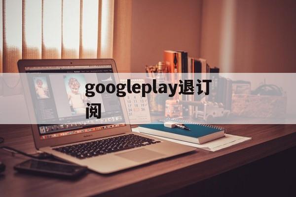 googleplay退订阅(googleplay怎么退出)